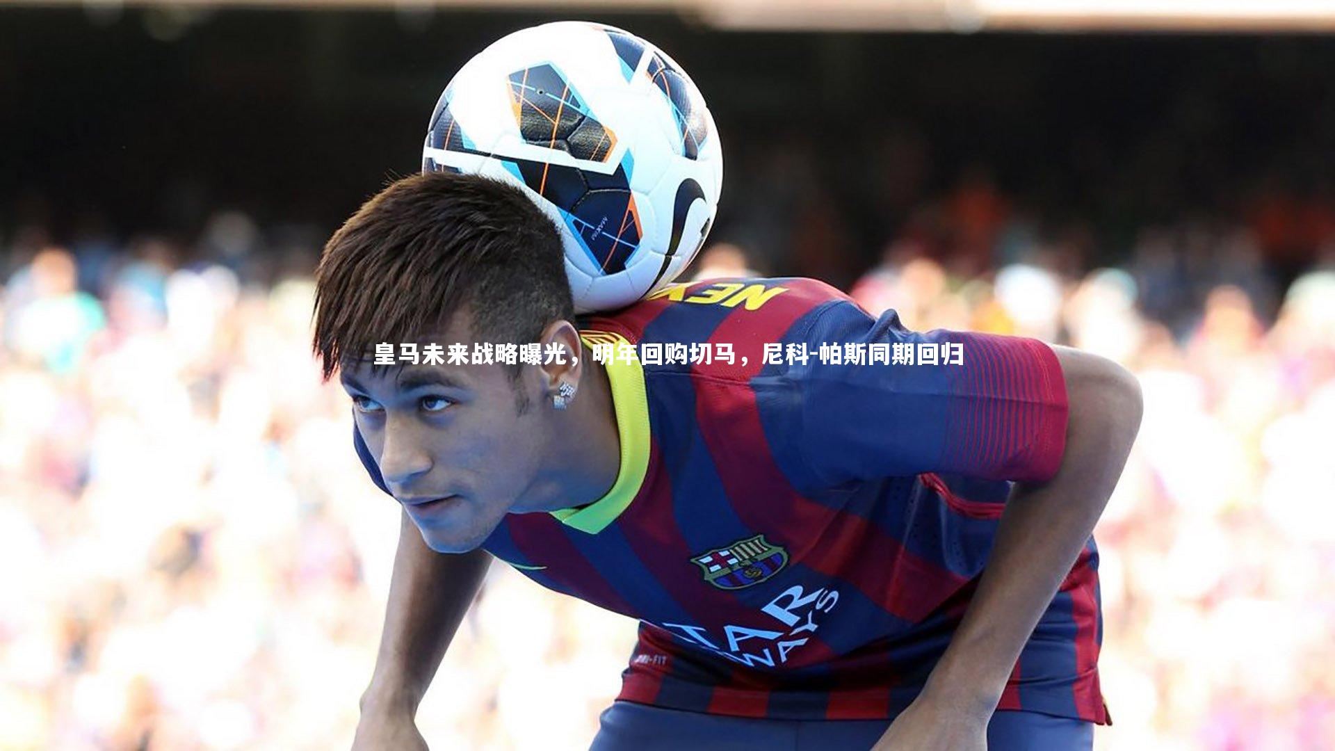 皇马未来战略曝光,明年回购切马,尼科-帕斯同期回归