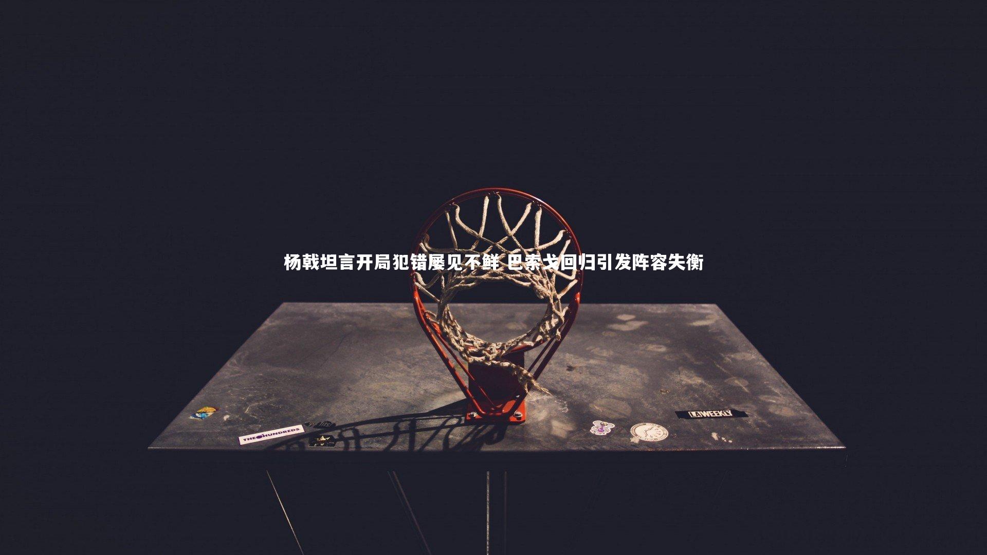 杨戟坦言开局犯错屡见不鲜 巴索戈回归引发阵容失衡